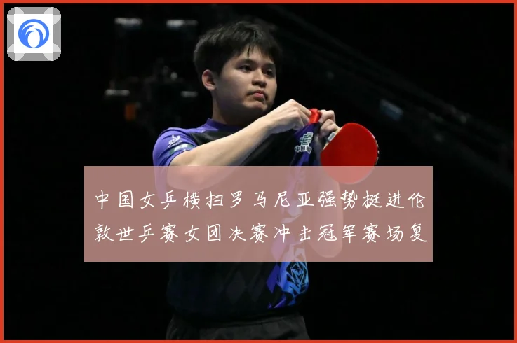 中国女乒横扫罗马尼亚强势挺进伦敦世乒赛女团决赛冲击冠军赛场复盘：最新赛事动态与深度分析