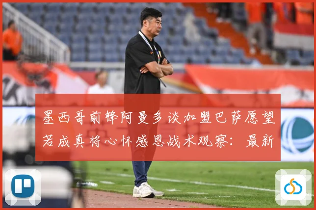 墨西哥前锋阿曼多谈加盟巴萨愿望若成真将心怀感恩战术观察：最新赛事动态与深度分析