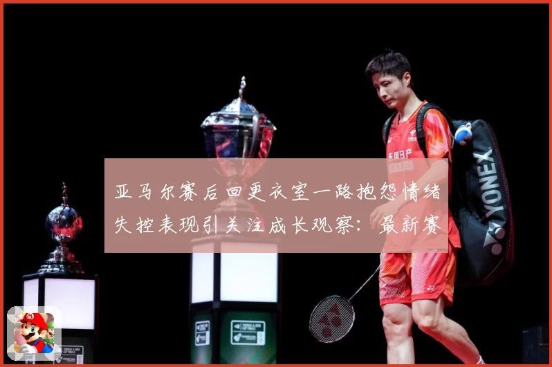 亚马尔赛后回更衣室一路抱怨情绪失控表现引关注成长观察：最新赛事动态与深度分析
