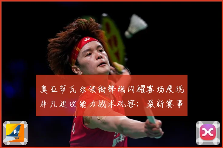 奥亚萨瓦尔领衔锋线闪耀赛场展现非凡进攻能力战术观察：最新赛事动态与深度分析