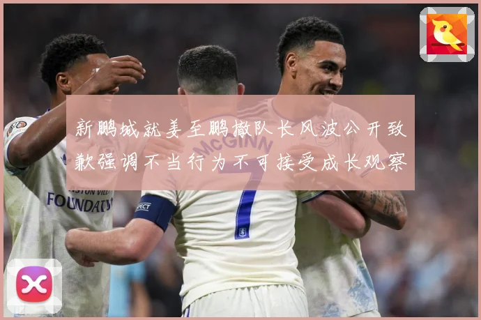 新鹏城就姜至鹏撤队长风波公开致歉强调不当行为不可接受成长观察：最新赛事动态与深度分析