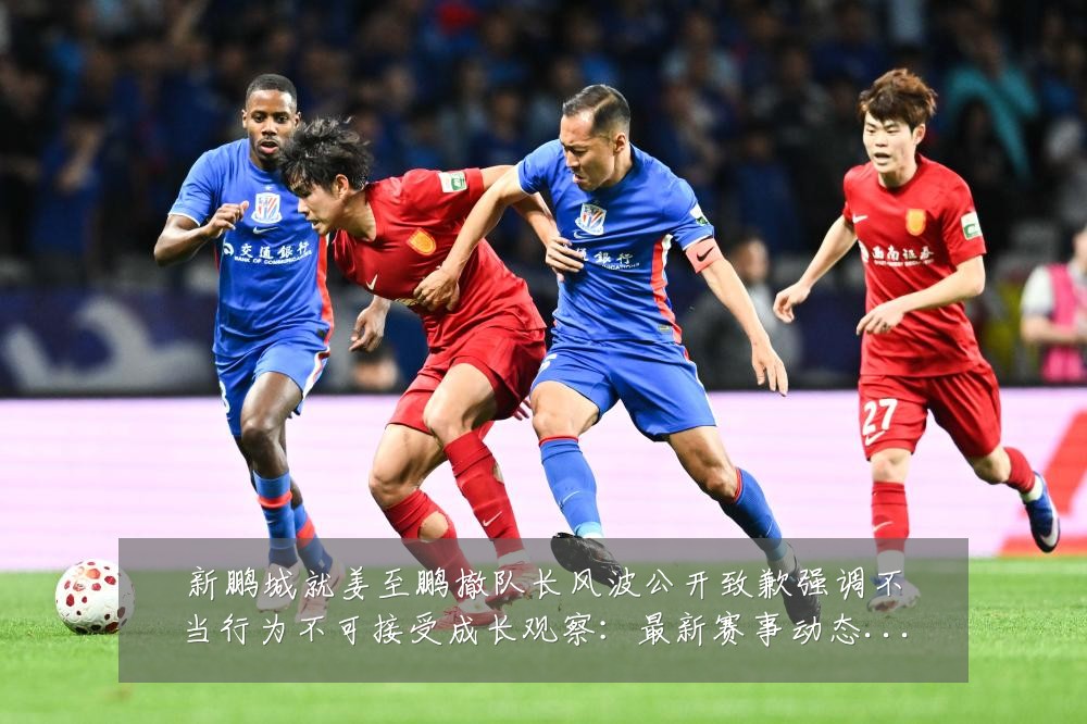 新鹏城就姜至鹏撤队长风波公开致歉强调不当行为不可接受成长观察:最新赛事动态与深度分析