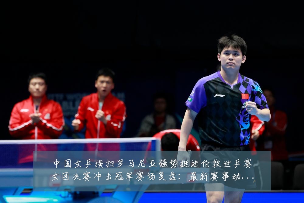 中国女乒横扫罗马尼亚强势挺进伦敦世乒赛女团决赛冲击冠军赛场复盘:最新赛事动态与深度分析