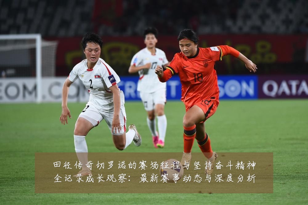田径传奇切罗诺的赛场征程与坚持奋斗精神全记录成长观察:最新赛事动态与深度分析